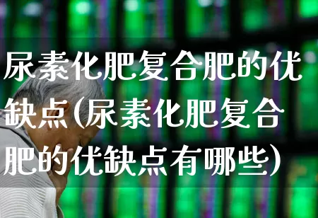 尿素化肥复合肥的优缺点(尿素化肥复合肥的优缺点有哪些)_https://www.xzdzcjx.com_北交所_第1张