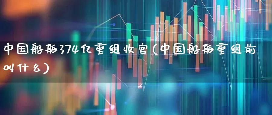 中国船舶374亿重组收官(中国船舶重组前叫什么)_https://www.xzdzcjx.com_创业板_第1张