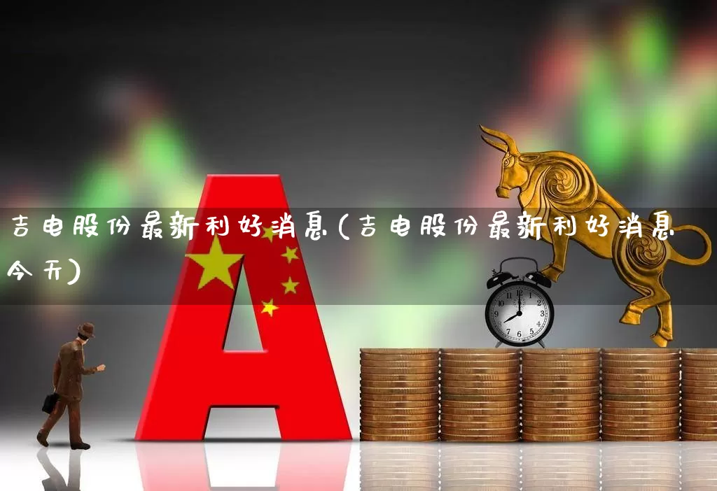 吉电股份最新利好消息(吉电股份最新利好消息今天)_https://www.xzdzcjx.com_上交所_第1张