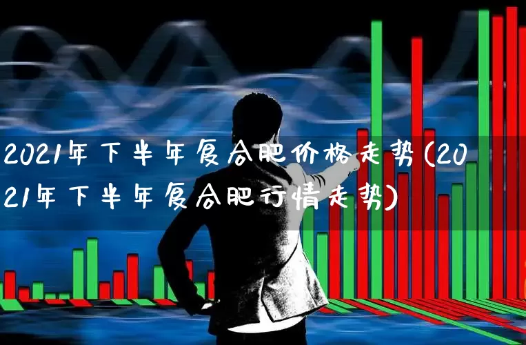 2021年下半年复合肥价格走势(2021年下半年复合肥行情走势)_https://www.xzdzcjx.com_创业板_第1张