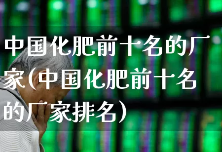 中国化肥前十名的厂家(中国化肥前十名的厂家排名)_https://www.xzdzcjx.com_深交所_第1张