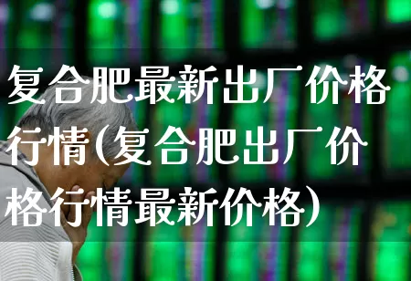 复合肥最新出厂价格行情(复合肥出厂价格行情最新价格)_https://www.xzdzcjx.com_上交所_第1张