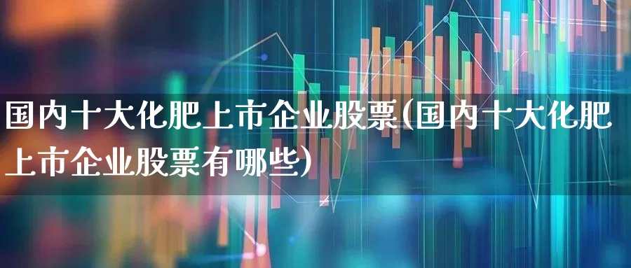 国内十大化肥上市企业股票(国内十大化肥上市企业股票有哪些)_https://www.xzdzcjx.com_创业板_第1张