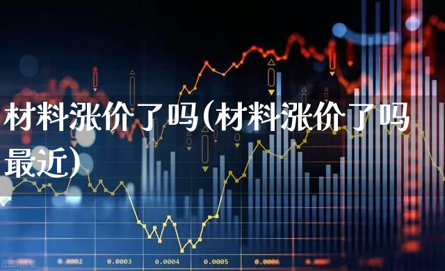 材料涨价了吗(材料涨价了吗最近)_https://www.xzdzcjx.com_上交所_第1张