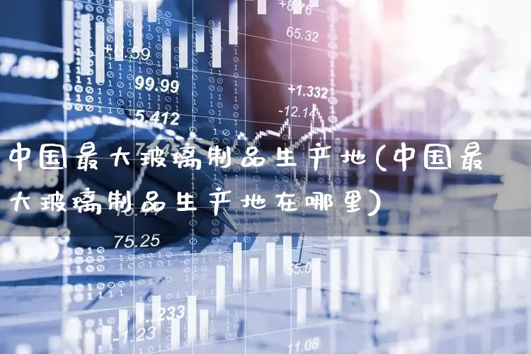 中国最大玻璃制品生产地(中国最大玻璃制品生产地在哪里)_https://www.xzdzcjx.com_深交所_第1张
