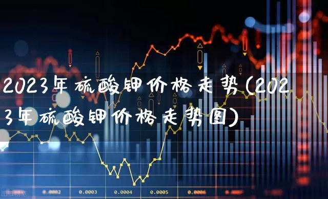 2023年硫酸钾价格走势(2023年硫酸钾价格走势图)_https://www.xzdzcjx.com_上交所_第1张