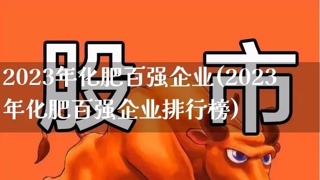 2023年化肥百强企业(2023年化肥百强企业排行榜)_https://www.xzdzcjx.com_上交所_第1张