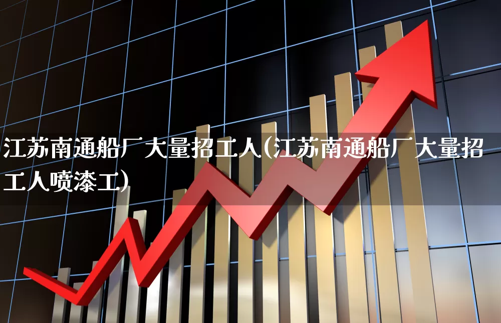 江苏南通船厂大量招工人(江苏南通船厂大量招工人喷漆工)_https://www.xzdzcjx.com_科创板_第1张