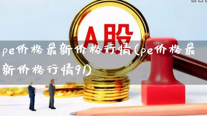 pe价格最新价格行情(pe价格最新价格行情91)_https://www.xzdzcjx.com_上交所_第1张