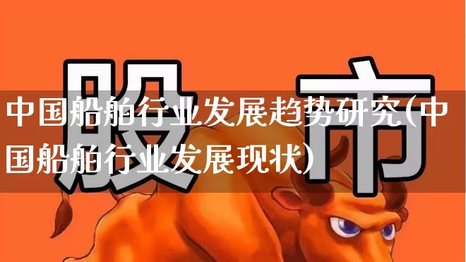 中国船舶行业发展趋势研究(中国船舶行业发展现状)_https://www.xzdzcjx.com_北交所_第1张