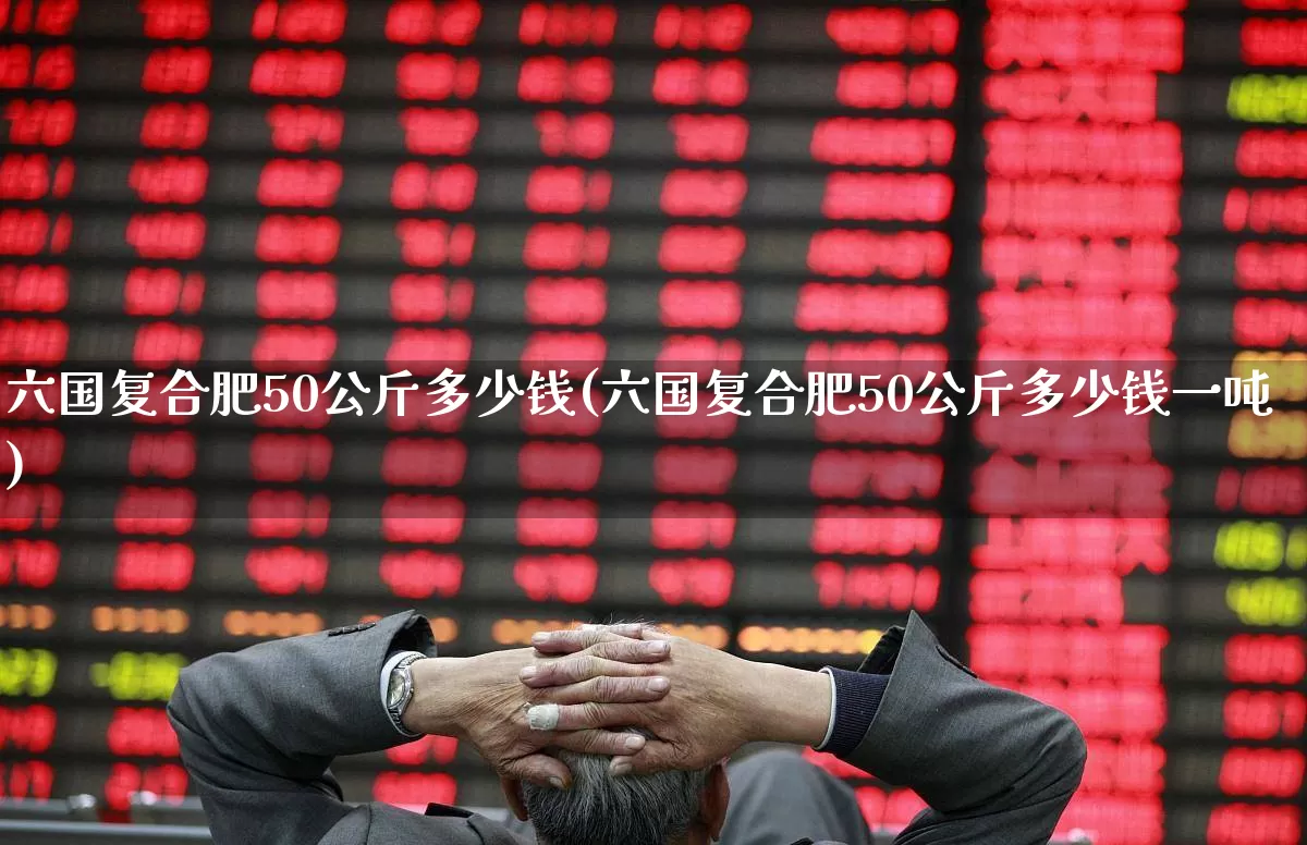 六国复合肥50公斤多少钱(六国复合肥50公斤多少钱一吨)_https://www.xzdzcjx.com_上交所_第1张