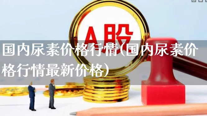国内尿素价格行情(国内尿素价格行情最新价格)_https://www.xzdzcjx.com_上交所_第1张