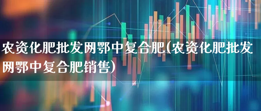 农资化肥批发网鄂中复合肥(农资化肥批发网鄂中复合肥销售)_https://www.xzdzcjx.com_北交所_第1张