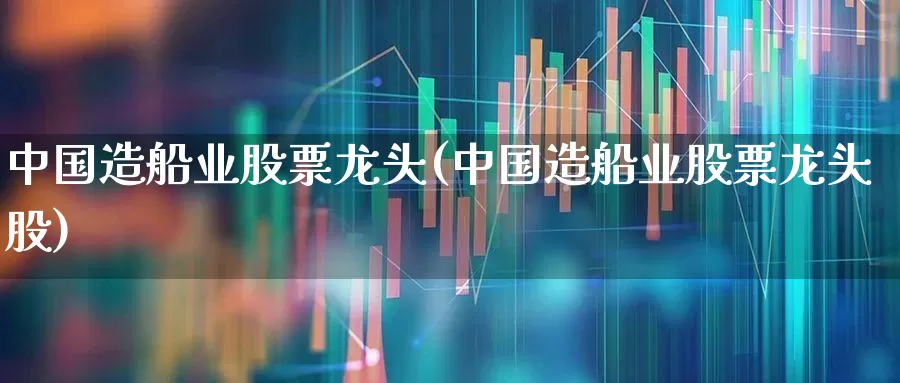 中国造船业股票龙头(中国造船业股票龙头股)_https://www.xzdzcjx.com_深交所_第1张
