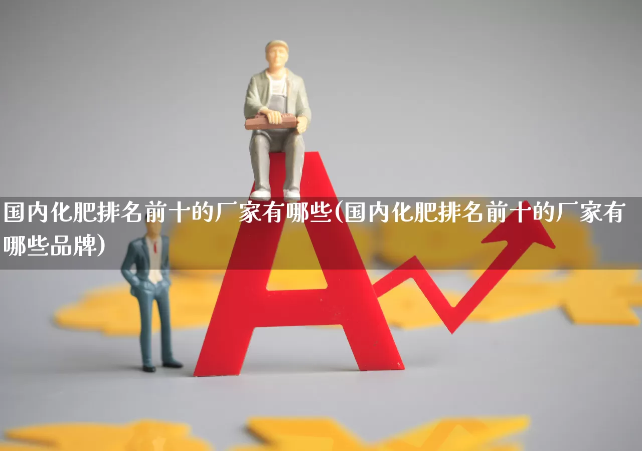国内化肥排名前十的厂家有哪些(国内化肥排名前十的厂家有哪些品牌)_https://www.xzdzcjx.com_深交所_第1张