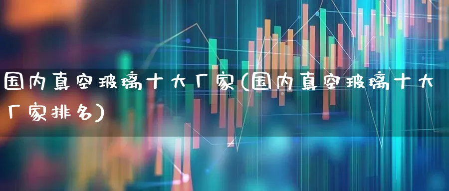 国内真空玻璃十大厂家(国内真空玻璃十大厂家排名)_https://www.xzdzcjx.com_创业板_第1张