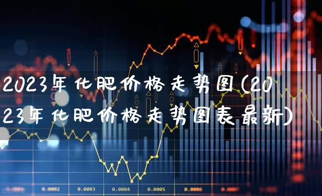 2023年化肥价格走势图(2023年化肥价格走势图表最新)_https://www.xzdzcjx.com_上交所_第1张
