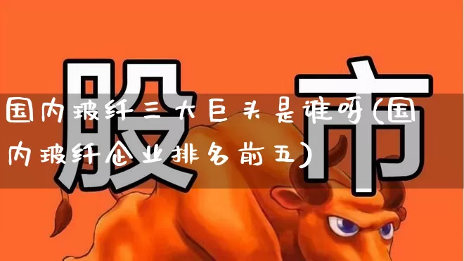 国内玻纤三大巨头是谁呀(国内玻纤企业排名前五)_https://www.xzdzcjx.com_上交所_第1张