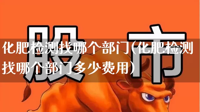 化肥检测找哪个部门(化肥检测找哪个部门多少费用)_https://www.xzdzcjx.com_北交所_第1张
