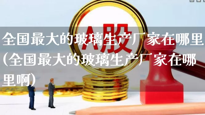 全国最大的玻璃生产厂家在哪里(全国最大的玻璃生产厂家在哪里啊)_https://www.xzdzcjx.com_上交所_第1张