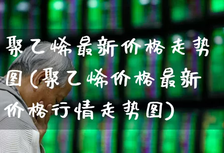 聚乙烯最新价格走势图(聚乙烯价格最新价格行情走势图)_https://www.xzdzcjx.com_北交所_第1张