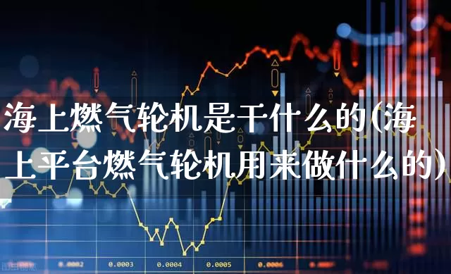 海上燃气轮机是干什么的(海上平台燃气轮机用来做什么的)_https://www.xzdzcjx.com_创业板_第1张