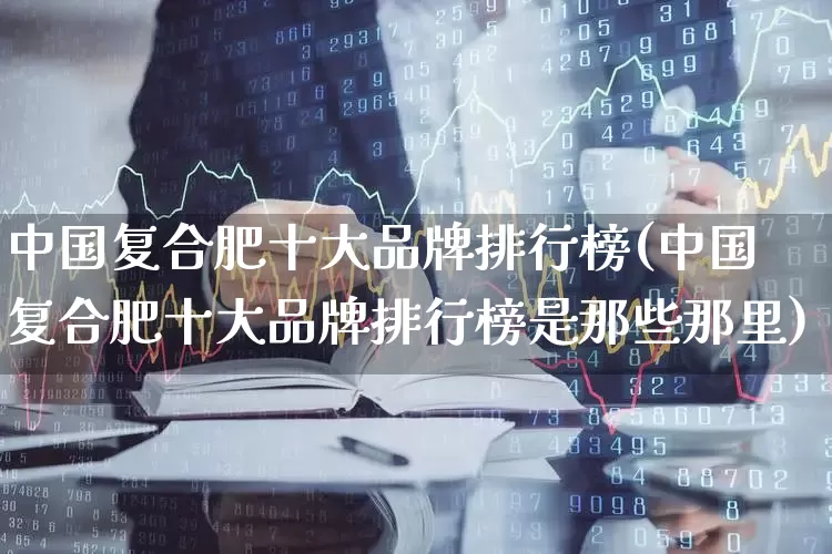 中国复合肥十大品牌排行榜(中国复合肥十大品牌排行榜是那些那里)_https://www.xzdzcjx.com_深交所_第1张