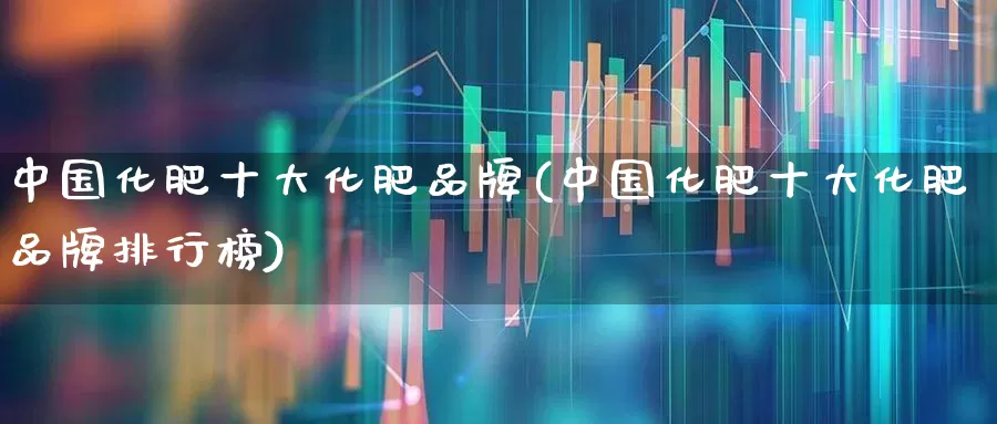 中国化肥十大化肥品牌(中国化肥十大化肥品牌排行榜)_https://www.xzdzcjx.com_创业板_第1张