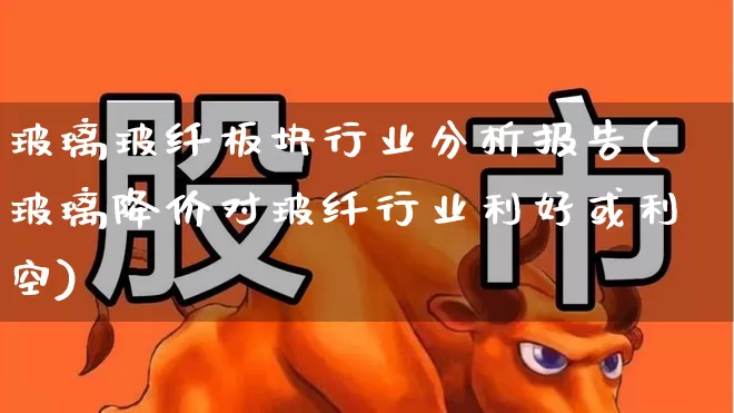 玻璃玻纤板块行业分析报告(玻璃降价对玻纤行业利好或利空)_https://www.xzdzcjx.com_科创板_第1张
