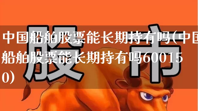 中国船舶股票能长期持有吗(中国船舶股票能长期持有吗600150)_https://www.xzdzcjx.com_上交所_第1张