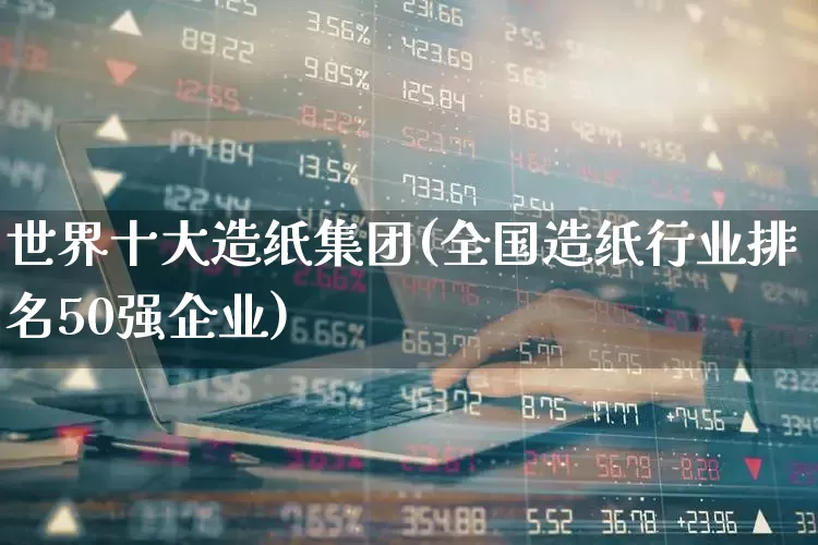 世界十大造纸集团(全国造纸行业排名50强企业)_https://www.xzdzcjx.com_北交所_第1张