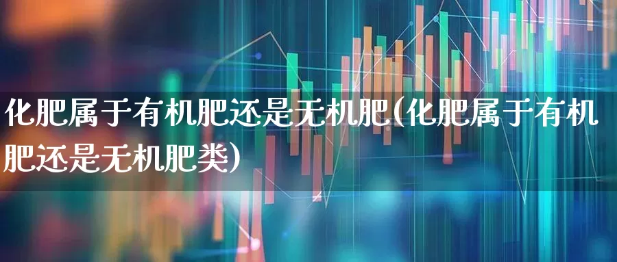 化肥属于有机肥还是无机肥(化肥属于有机肥还是无机肥类)_https://www.xzdzcjx.com_深交所_第1张