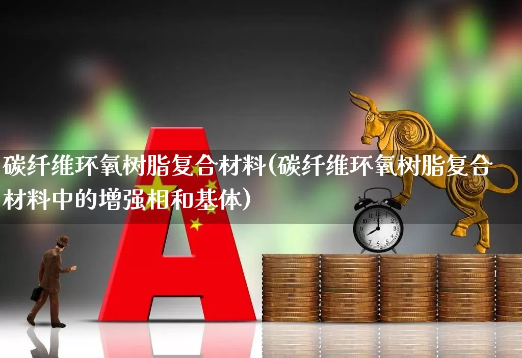 碳纤维环氧树脂复合材料(碳纤维环氧树脂复合材料中的增强相和基体)_https://www.xzdzcjx.com_创业板_第1张