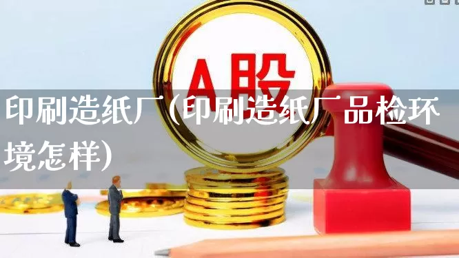 印刷造纸厂(印刷造纸厂品检环境怎样)_https://www.xzdzcjx.com_北交所_第1张