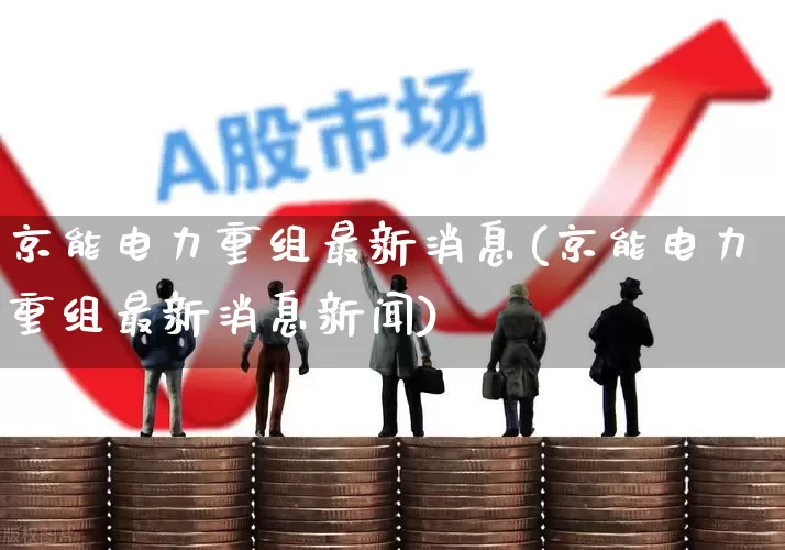 京能电力重组最新消息(京能电力重组最新消息新闻)_https://www.xzdzcjx.com_深交所_第1张