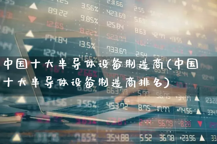 中国十大半导体设备制造商(中国十大半导体设备制造商排名)_https://www.xzdzcjx.com_科创板_第1张
