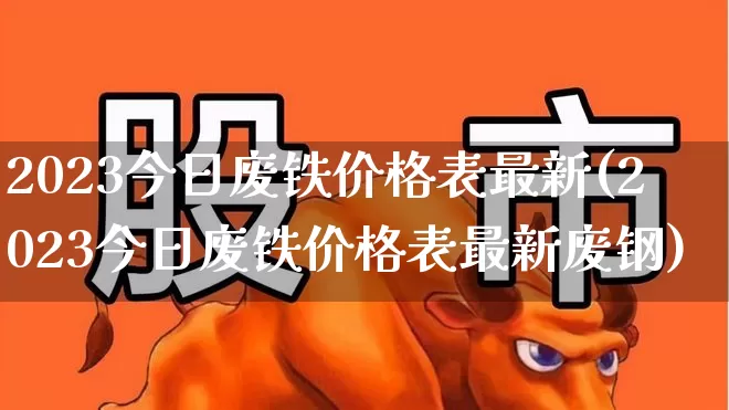 2023今日废铁价格表最新(2023今日废铁价格表最新废钢)_https://www.xzdzcjx.com_北交所_第1张