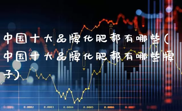 中国十大品牌化肥都有哪些(中国十大品牌化肥都有哪些牌子)_https://www.xzdzcjx.com_上交所_第1张