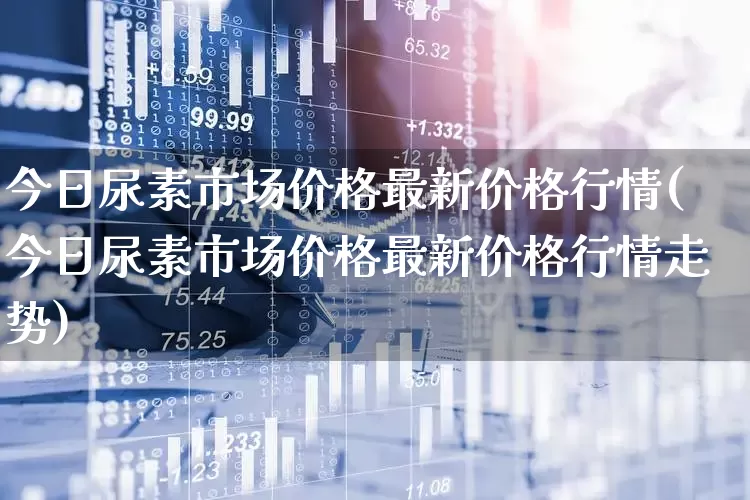 今日尿素市场价格最新价格行情(今日尿素市场价格最新价格行情走势)_https://www.xzdzcjx.com_上交所_第1张