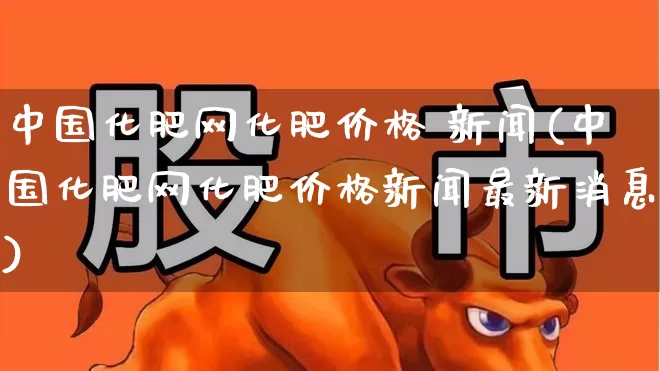 中国化肥网化肥价格 新闻(中国化肥网化肥价格新闻最新消息)_https://www.xzdzcjx.com_北交所_第1张