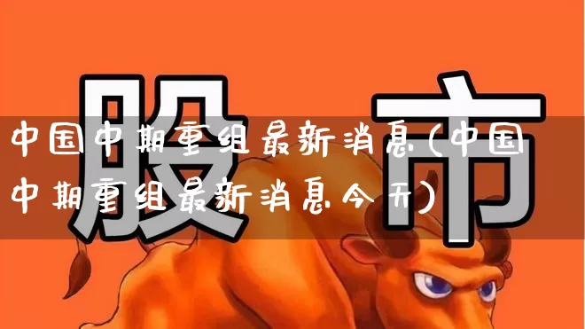 中国中期重组最新消息(中国中期重组最新消息今天)_https://www.xzdzcjx.com_科创板_第1张