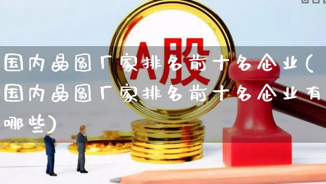 国内晶圆厂家排名前十名企业(国内晶圆厂家排名前十名企业有哪些)_https://www.xzdzcjx.com_上交所_第1张