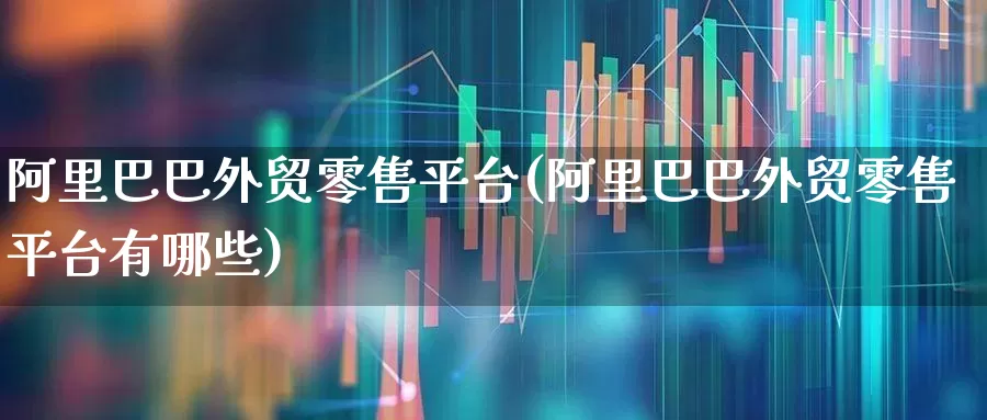 阿里巴巴外贸零售平台(阿里巴巴外贸零售平台有哪些)_https://www.xzdzcjx.com_深交所_第1张