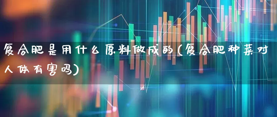 复合肥是用什么原料做成的(复合肥种菜对人体有害吗)_https://www.xzdzcjx.com_深交所_第1张