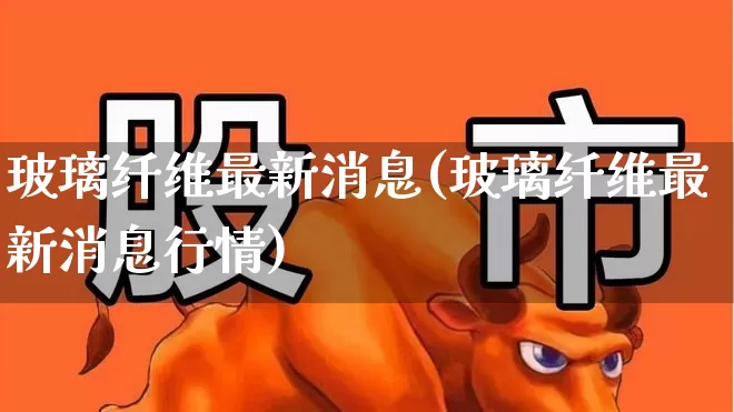 玻璃纤维最新消息(玻璃纤维最新消息行情)_https://www.xzdzcjx.com_北交所_第1张