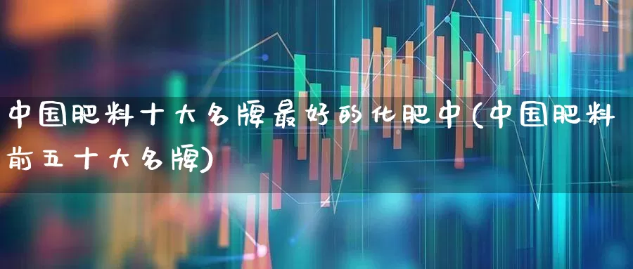 中国肥料十大名牌最好的化肥中(中国肥料前五十大名牌)_https://www.xzdzcjx.com_上交所_第1张