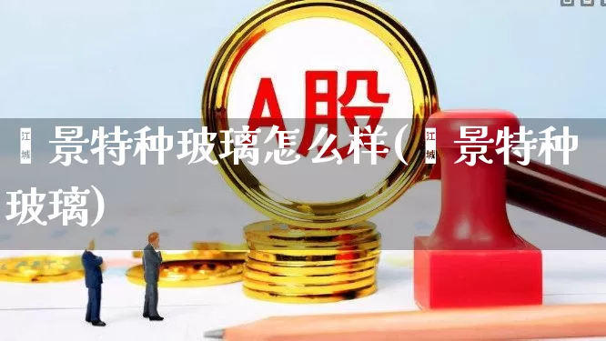 鑫景特种玻璃怎么样(鑫景特种玻璃)_https://www.xzdzcjx.com_科创板_第1张