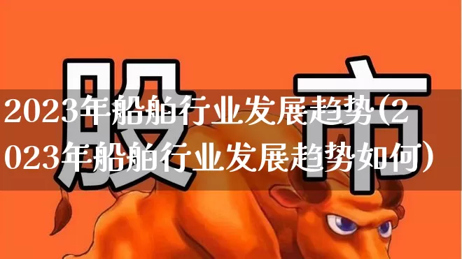 2023年船舶行业发展趋势(2023年船舶行业发展趋势如何)_https://www.xzdzcjx.com_北交所_第1张