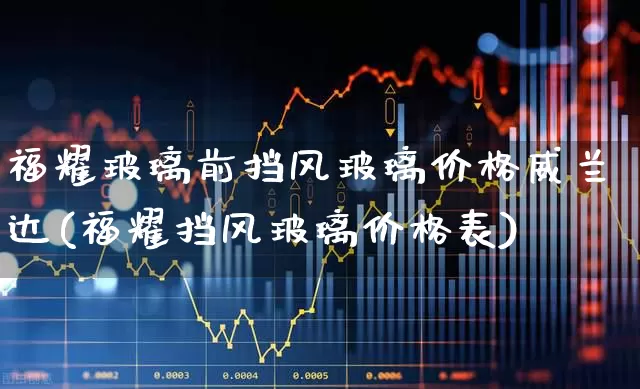 福耀玻璃前挡风玻璃价格威兰达(福耀挡风玻璃价格表)_https://www.xzdzcjx.com_上交所_第1张
