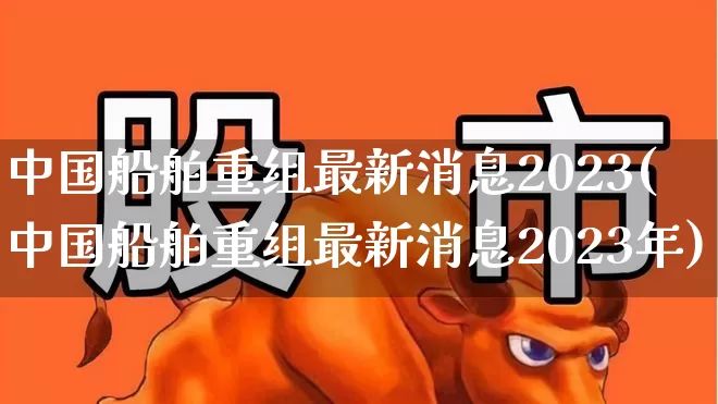 中国船舶重组最新消息2023(中国船舶重组最新消息2023年)_https://www.xzdzcjx.com_科创板_第1张